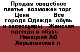 Продам свадебное платье, возможен торг › Цена ­ 20 000 - Все города Одежда, обувь и аксессуары » Женская одежда и обувь   . Ненецкий АО,Харьягинский п.